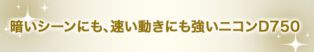 暗いシーンにも、速い動きにも強いニコンD750