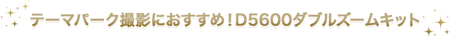 テーマパーク撮影におすすめ！D5600ダブルズームキット