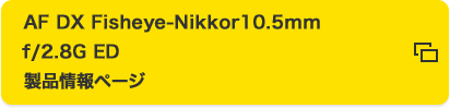 AF DX Fisheye-Nikkor 10.5mm f/2.8G ED 製品情報ページ