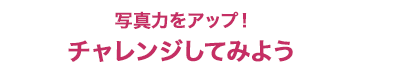写真力をアップ！チャレンジしてみよう
