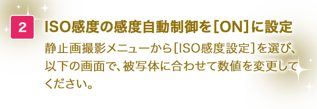 ISO感度の感度自動制御を［ON］に設定。静止画撮影メニューから［ISO感度設定］を選び、以下の画面で、被写体に合わせて数値を変更してください。