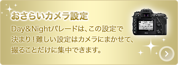 おさらいカメラ設定：Day＆Nightパレードは、この設定で決まり！難しい設定はカメラにまかせて、撮ることだけに集中できます。