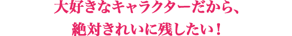 大好きなキャラクターだから、絶対きれいに残したい！