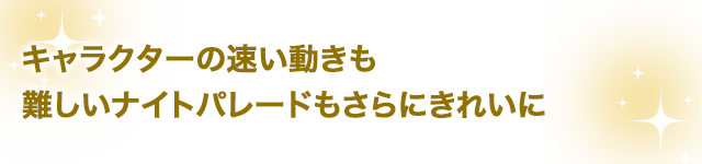 キャラクターの速い動きも難しいナイトパレードもさらにきれいに