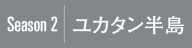 Season2｜ユカタン半島