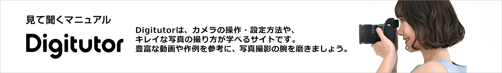 Digtutor | Digital Tutorial : Digitutorは、カメラの操作・設定方法や、キレイな写真の撮り方が学べるサイトです。豊富な動画や作例を参考に、写真撮影の腕を磨きましょう。