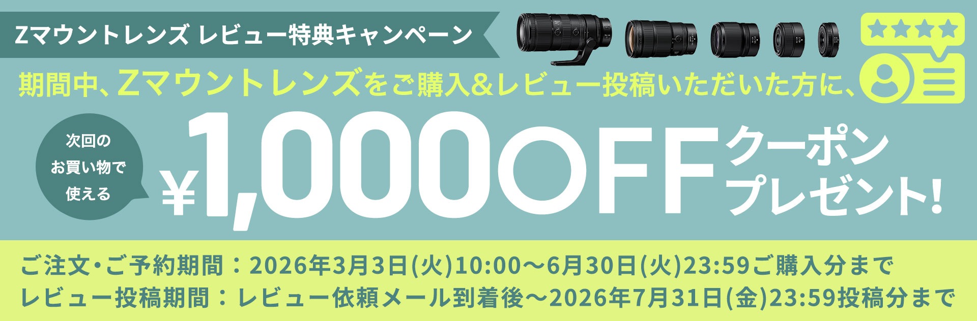 「Zマウントレンズ レビュー特典キャンペーン」開催中｜ニコンイメージング会員にログインのうえ、キャンペーン期間内に「Zマウントレンズ」をニコンダイレクトでご購入&レビュー投稿いただいた方に、次回以降のお買い物で使える1,000円クーポンをプレゼントします。