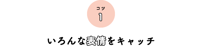 コツ1 いろんな表情をキャッチ