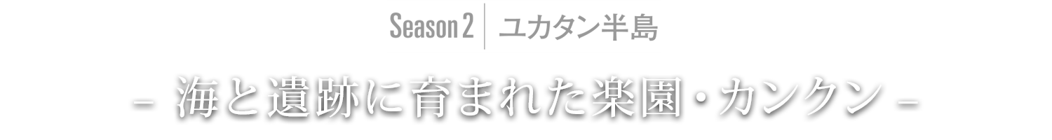 Season2｜ユカタン半島 – 海と遺跡に育まれた楽園・カンクン –